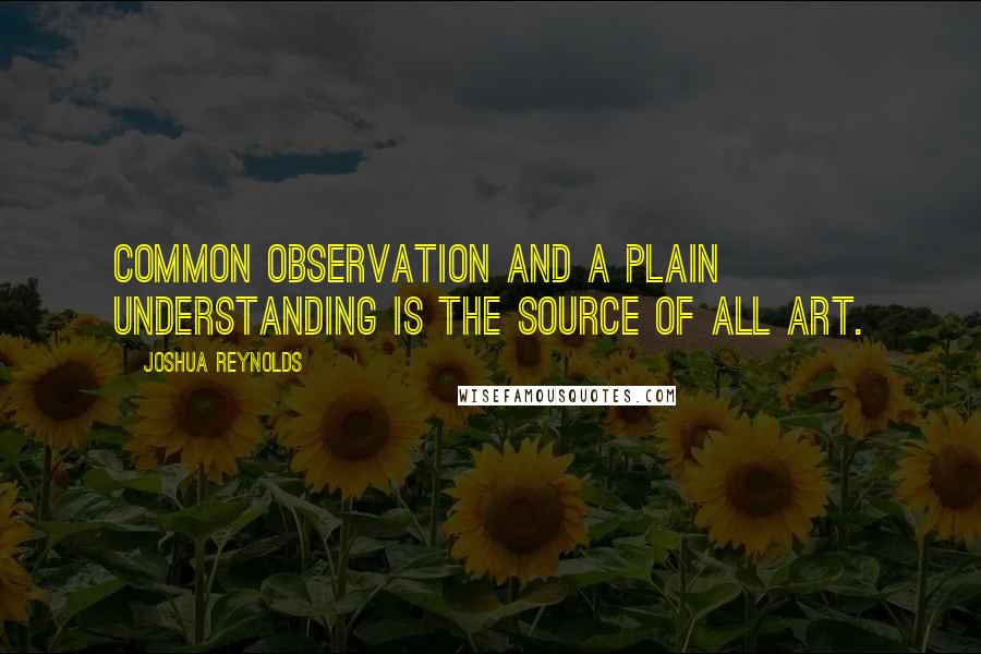 Joshua Reynolds Quotes: Common observation and a plain understanding is the source of all art.