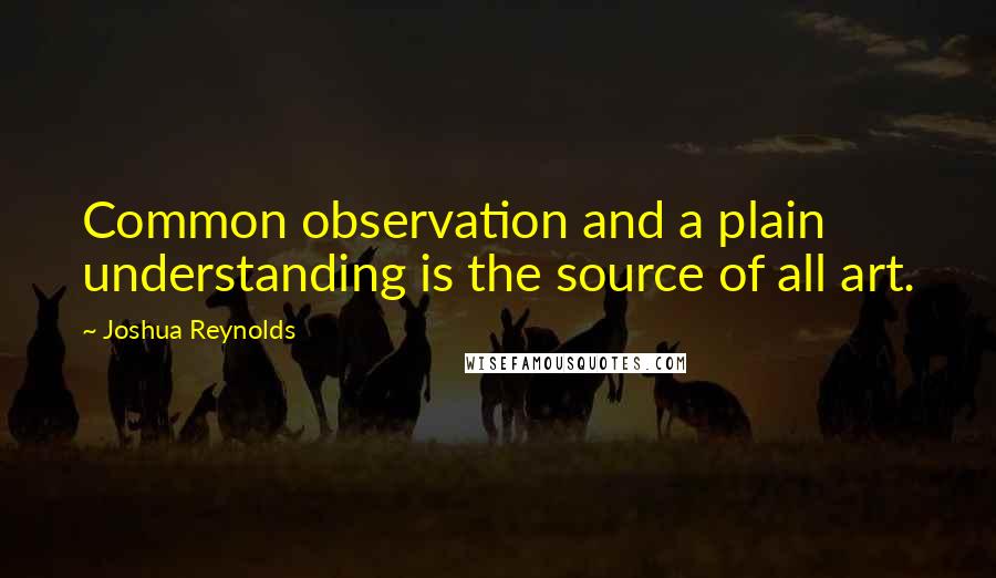 Joshua Reynolds Quotes: Common observation and a plain understanding is the source of all art.