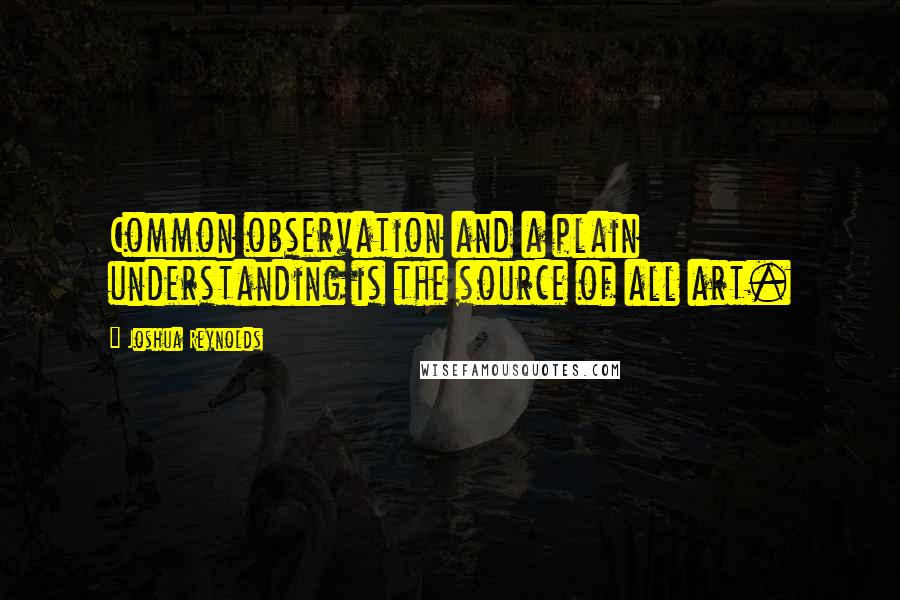 Joshua Reynolds Quotes: Common observation and a plain understanding is the source of all art.