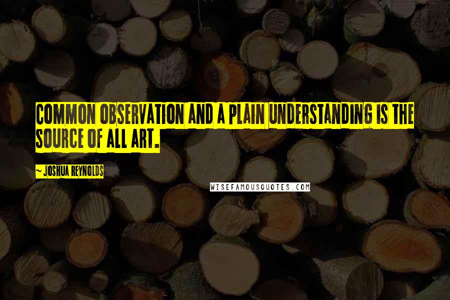 Joshua Reynolds Quotes: Common observation and a plain understanding is the source of all art.