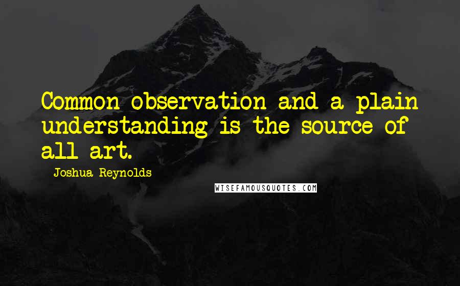 Joshua Reynolds Quotes: Common observation and a plain understanding is the source of all art.