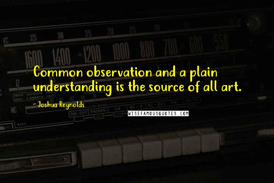 Joshua Reynolds Quotes: Common observation and a plain understanding is the source of all art.