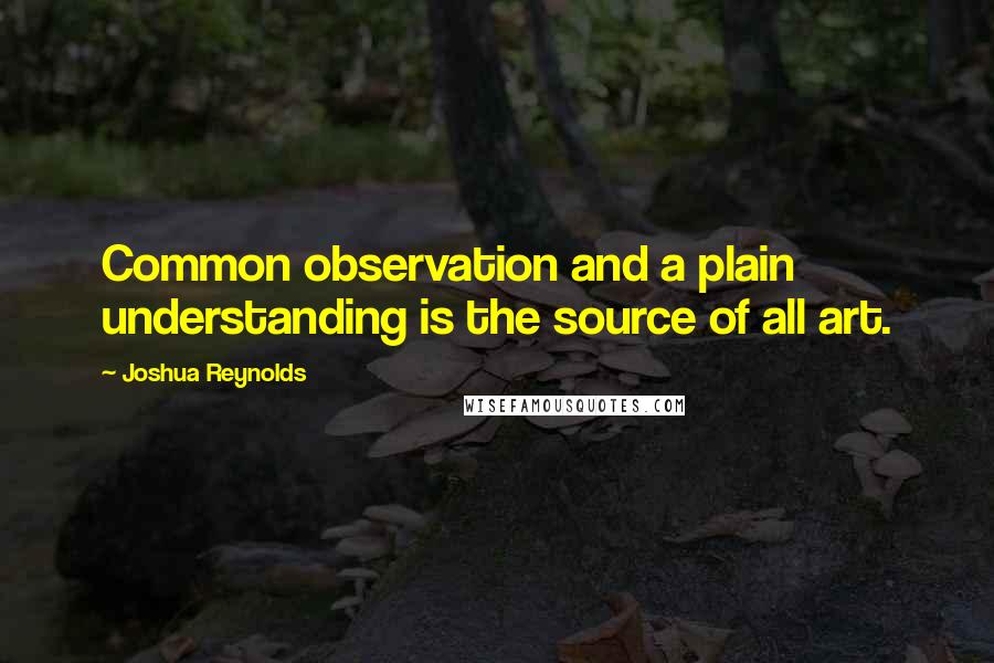 Joshua Reynolds Quotes: Common observation and a plain understanding is the source of all art.