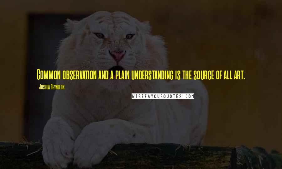 Joshua Reynolds Quotes: Common observation and a plain understanding is the source of all art.