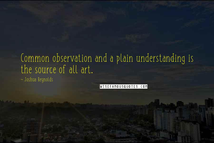Joshua Reynolds Quotes: Common observation and a plain understanding is the source of all art.