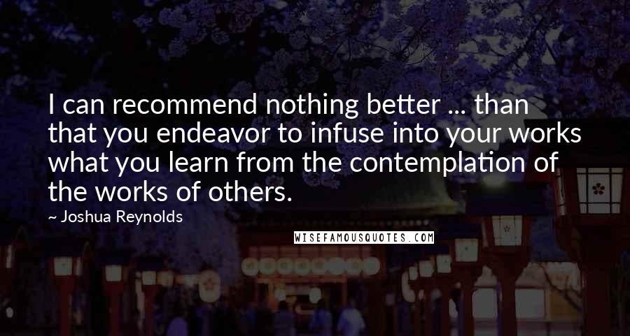 Joshua Reynolds Quotes: I can recommend nothing better ... than that you endeavor to infuse into your works what you learn from the contemplation of the works of others.