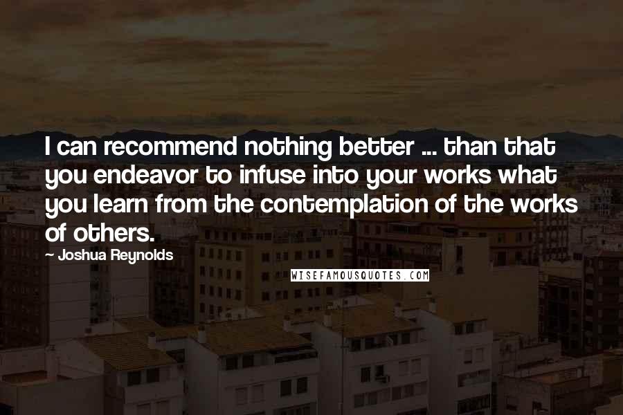 Joshua Reynolds Quotes: I can recommend nothing better ... than that you endeavor to infuse into your works what you learn from the contemplation of the works of others.