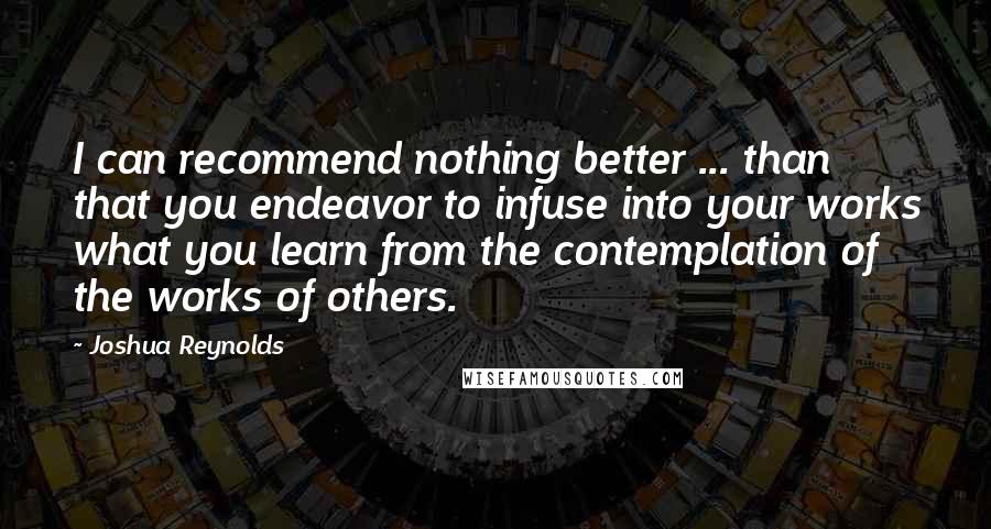 Joshua Reynolds Quotes: I can recommend nothing better ... than that you endeavor to infuse into your works what you learn from the contemplation of the works of others.