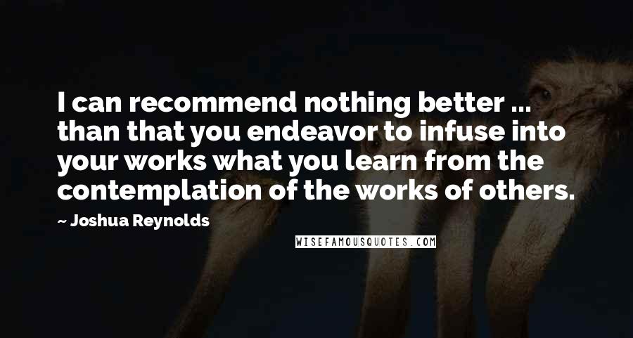 Joshua Reynolds Quotes: I can recommend nothing better ... than that you endeavor to infuse into your works what you learn from the contemplation of the works of others.