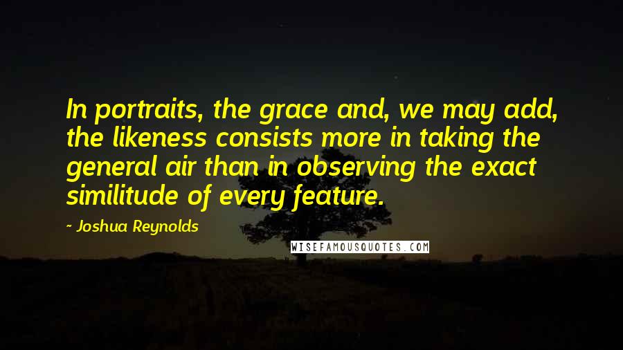 Joshua Reynolds Quotes: In portraits, the grace and, we may add, the likeness consists more in taking the general air than in observing the exact similitude of every feature.