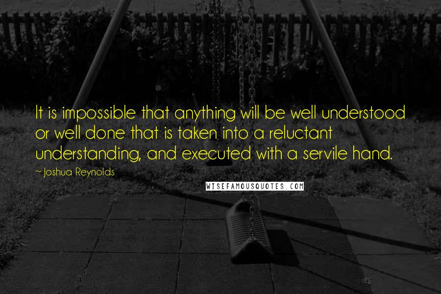 Joshua Reynolds Quotes: It is impossible that anything will be well understood or well done that is taken into a reluctant understanding, and executed with a servile hand.