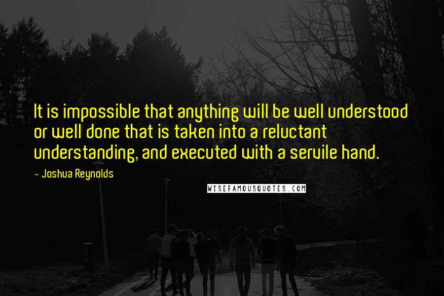 Joshua Reynolds Quotes: It is impossible that anything will be well understood or well done that is taken into a reluctant understanding, and executed with a servile hand.