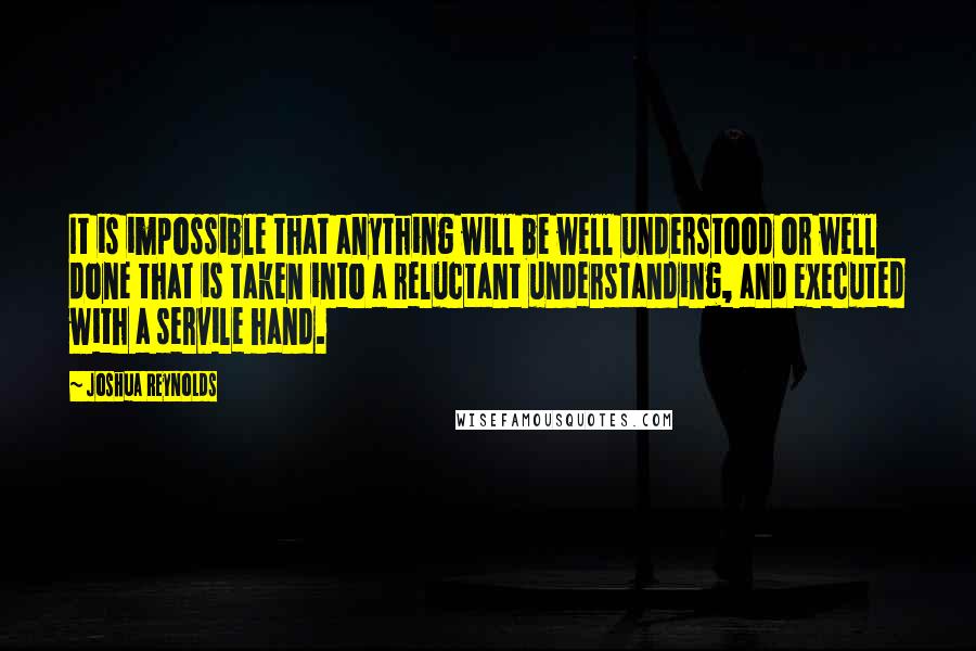 Joshua Reynolds Quotes: It is impossible that anything will be well understood or well done that is taken into a reluctant understanding, and executed with a servile hand.