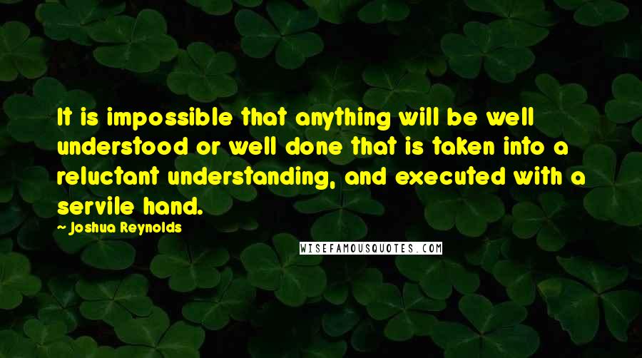 Joshua Reynolds Quotes: It is impossible that anything will be well understood or well done that is taken into a reluctant understanding, and executed with a servile hand.