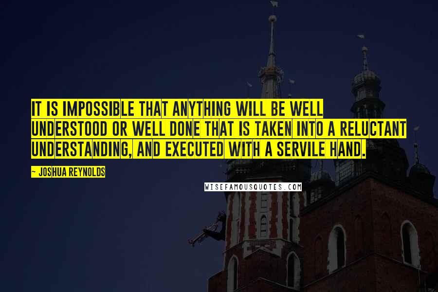 Joshua Reynolds Quotes: It is impossible that anything will be well understood or well done that is taken into a reluctant understanding, and executed with a servile hand.