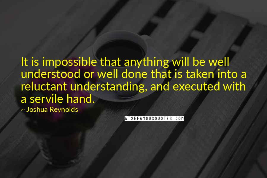 Joshua Reynolds Quotes: It is impossible that anything will be well understood or well done that is taken into a reluctant understanding, and executed with a servile hand.