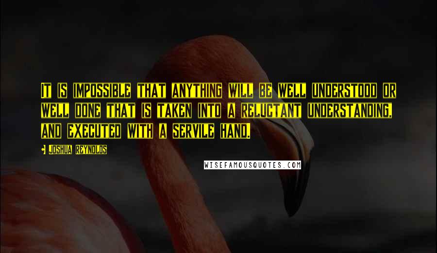 Joshua Reynolds Quotes: It is impossible that anything will be well understood or well done that is taken into a reluctant understanding, and executed with a servile hand.