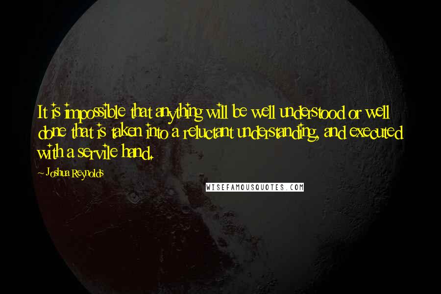 Joshua Reynolds Quotes: It is impossible that anything will be well understood or well done that is taken into a reluctant understanding, and executed with a servile hand.