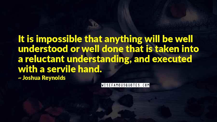 Joshua Reynolds Quotes: It is impossible that anything will be well understood or well done that is taken into a reluctant understanding, and executed with a servile hand.