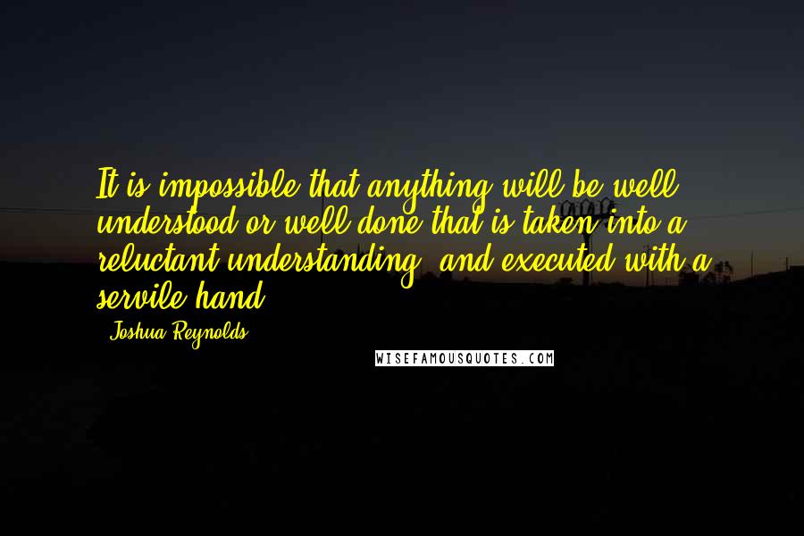 Joshua Reynolds Quotes: It is impossible that anything will be well understood or well done that is taken into a reluctant understanding, and executed with a servile hand.