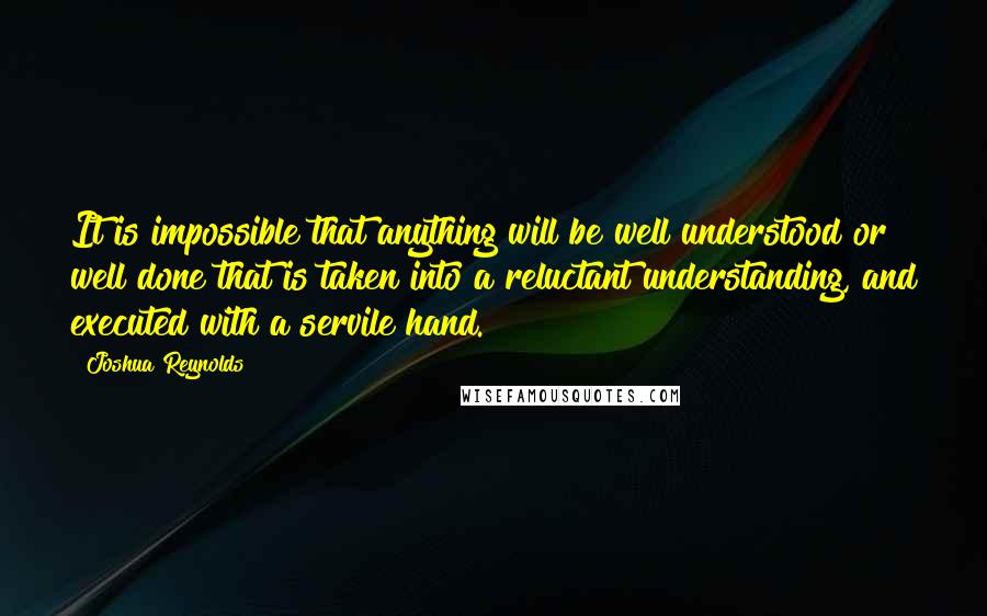 Joshua Reynolds Quotes: It is impossible that anything will be well understood or well done that is taken into a reluctant understanding, and executed with a servile hand.