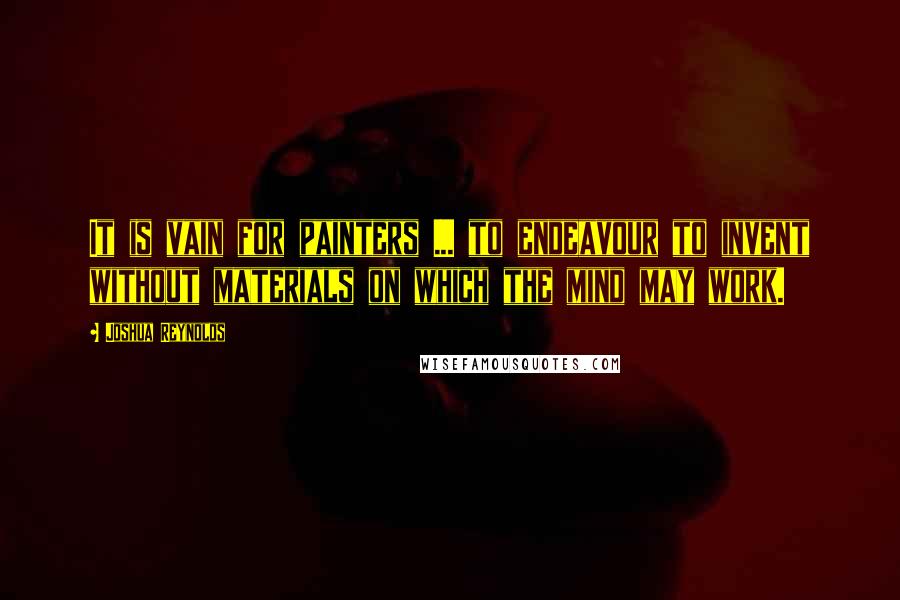 Joshua Reynolds Quotes: It is vain for painters ... to endeavour to invent without materials on which the mind may work.