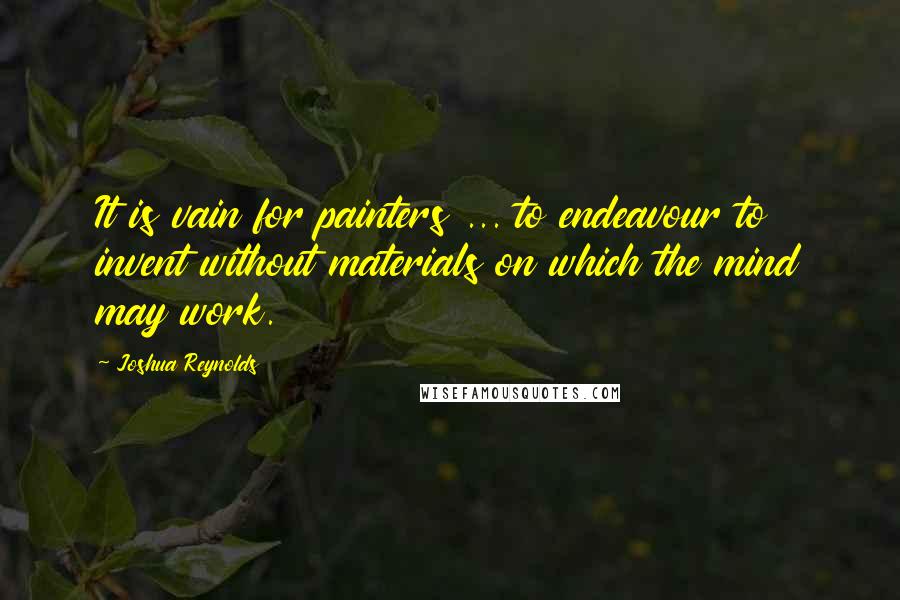 Joshua Reynolds Quotes: It is vain for painters ... to endeavour to invent without materials on which the mind may work.