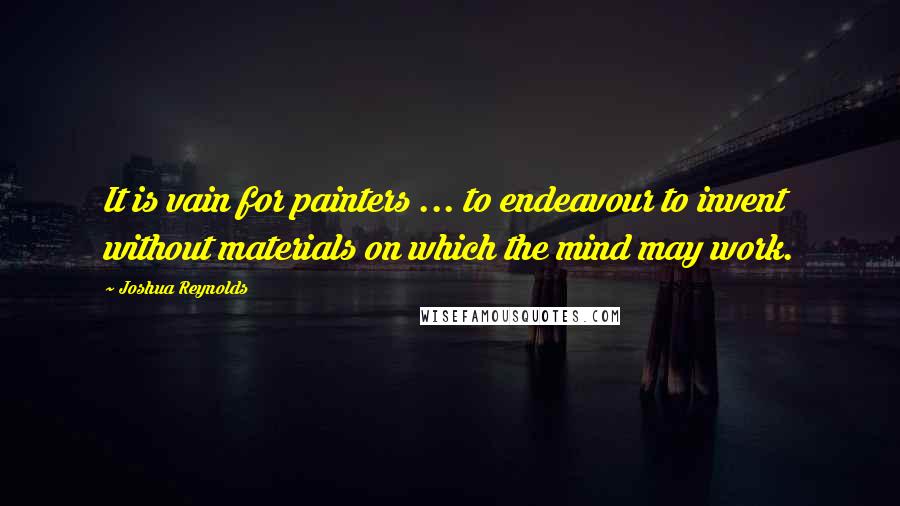 Joshua Reynolds Quotes: It is vain for painters ... to endeavour to invent without materials on which the mind may work.