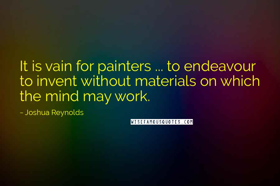 Joshua Reynolds Quotes: It is vain for painters ... to endeavour to invent without materials on which the mind may work.