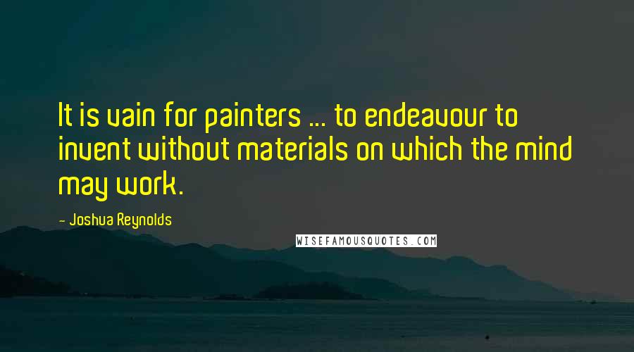 Joshua Reynolds Quotes: It is vain for painters ... to endeavour to invent without materials on which the mind may work.