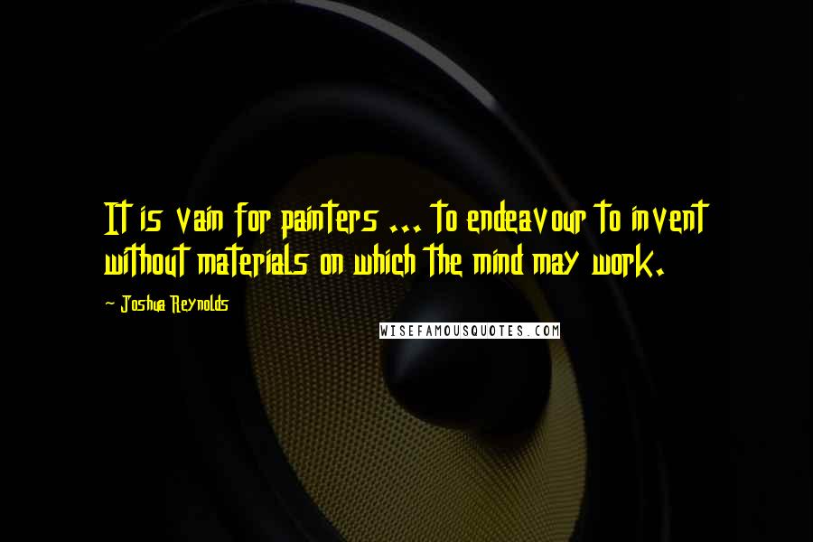 Joshua Reynolds Quotes: It is vain for painters ... to endeavour to invent without materials on which the mind may work.