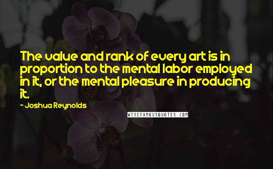 Joshua Reynolds Quotes: The value and rank of every art is in proportion to the mental labor employed in it, or the mental pleasure in producing it.