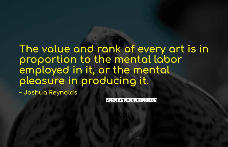 Joshua Reynolds Quotes: The value and rank of every art is in proportion to the mental labor employed in it, or the mental pleasure in producing it.