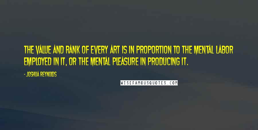 Joshua Reynolds Quotes: The value and rank of every art is in proportion to the mental labor employed in it, or the mental pleasure in producing it.