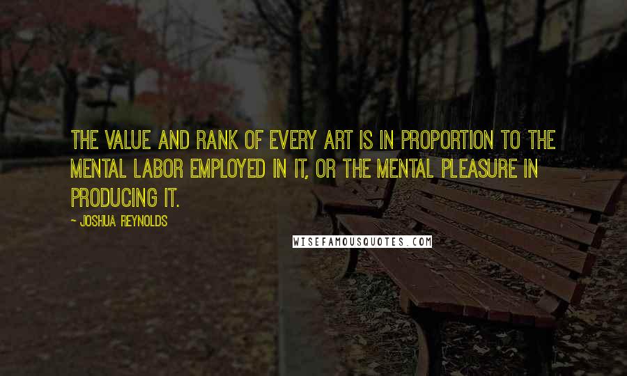 Joshua Reynolds Quotes: The value and rank of every art is in proportion to the mental labor employed in it, or the mental pleasure in producing it.