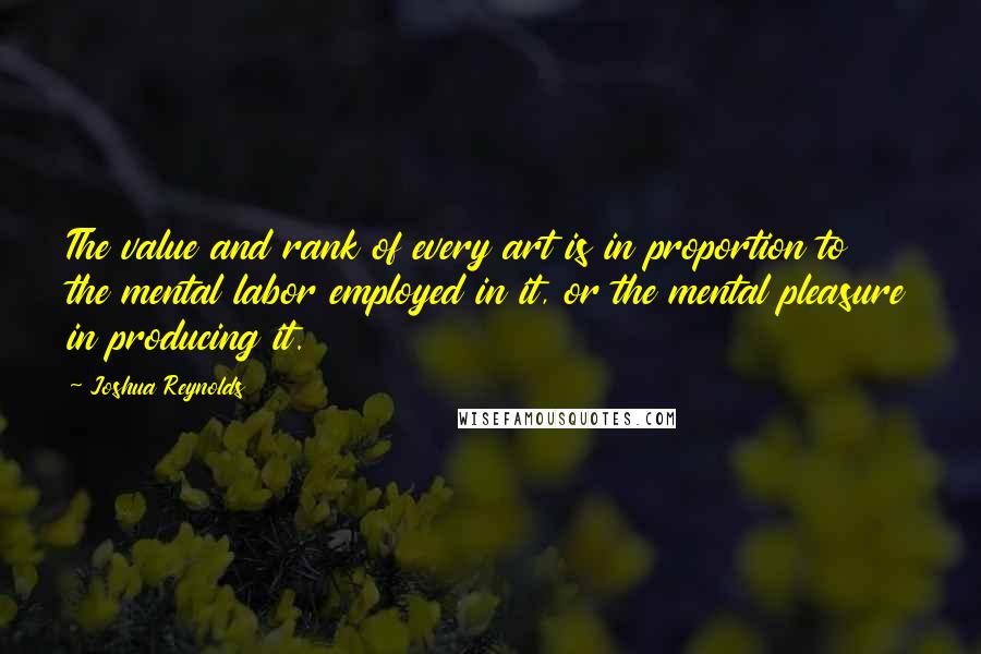 Joshua Reynolds Quotes: The value and rank of every art is in proportion to the mental labor employed in it, or the mental pleasure in producing it.