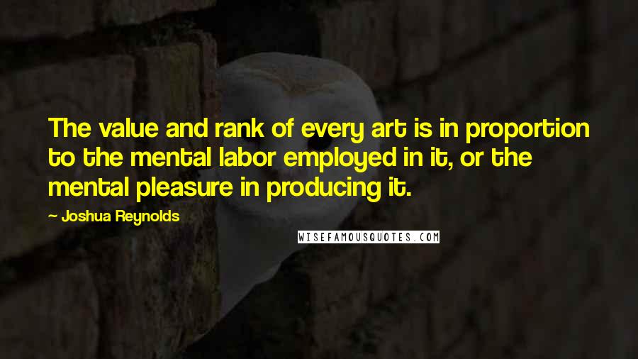 Joshua Reynolds Quotes: The value and rank of every art is in proportion to the mental labor employed in it, or the mental pleasure in producing it.