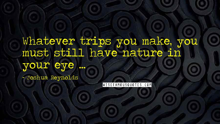 Joshua Reynolds Quotes: Whatever trips you make, you must still have nature in your eye ...
