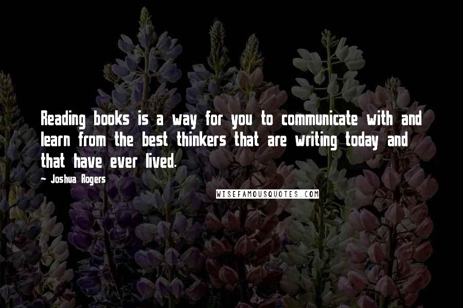 Joshua Rogers Quotes: Reading books is a way for you to communicate with and learn from the best thinkers that are writing today and that have ever lived.