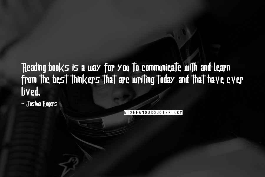 Joshua Rogers Quotes: Reading books is a way for you to communicate with and learn from the best thinkers that are writing today and that have ever lived.