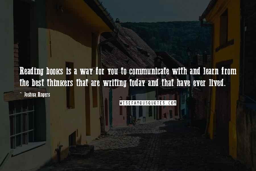 Joshua Rogers Quotes: Reading books is a way for you to communicate with and learn from the best thinkers that are writing today and that have ever lived.