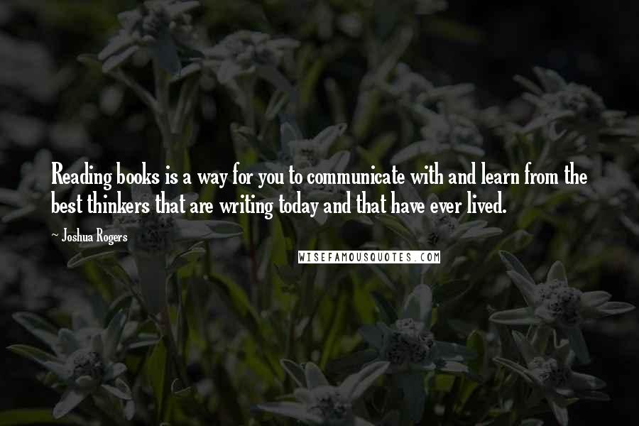 Joshua Rogers Quotes: Reading books is a way for you to communicate with and learn from the best thinkers that are writing today and that have ever lived.