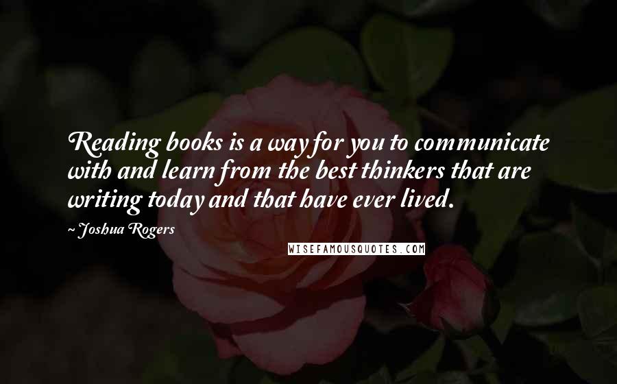 Joshua Rogers Quotes: Reading books is a way for you to communicate with and learn from the best thinkers that are writing today and that have ever lived.