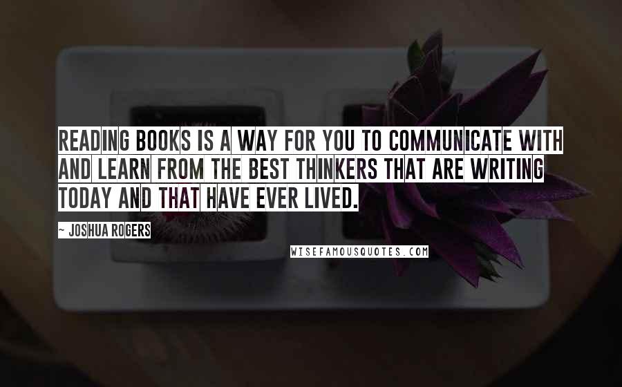 Joshua Rogers Quotes: Reading books is a way for you to communicate with and learn from the best thinkers that are writing today and that have ever lived.