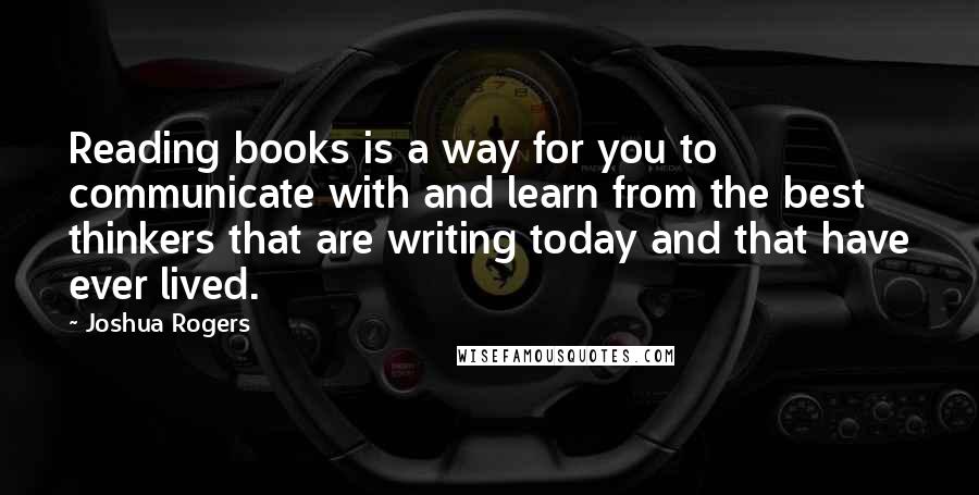 Joshua Rogers Quotes: Reading books is a way for you to communicate with and learn from the best thinkers that are writing today and that have ever lived.