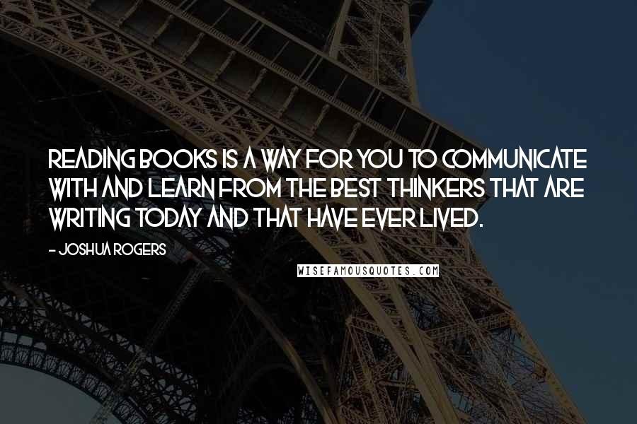 Joshua Rogers Quotes: Reading books is a way for you to communicate with and learn from the best thinkers that are writing today and that have ever lived.