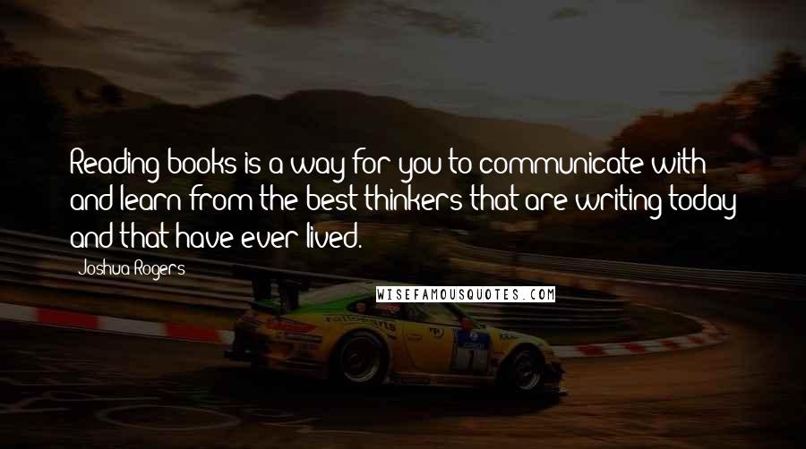 Joshua Rogers Quotes: Reading books is a way for you to communicate with and learn from the best thinkers that are writing today and that have ever lived.