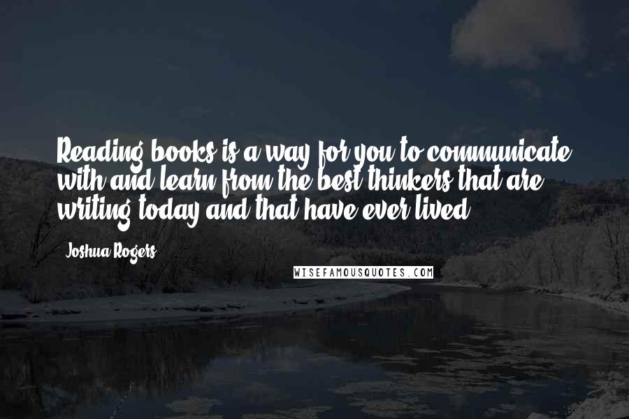 Joshua Rogers Quotes: Reading books is a way for you to communicate with and learn from the best thinkers that are writing today and that have ever lived.