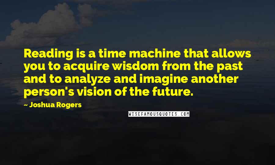 Joshua Rogers Quotes: Reading is a time machine that allows you to acquire wisdom from the past and to analyze and imagine another person's vision of the future.