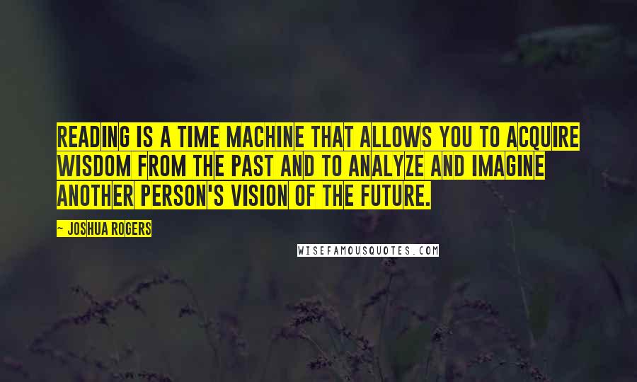 Joshua Rogers Quotes: Reading is a time machine that allows you to acquire wisdom from the past and to analyze and imagine another person's vision of the future.